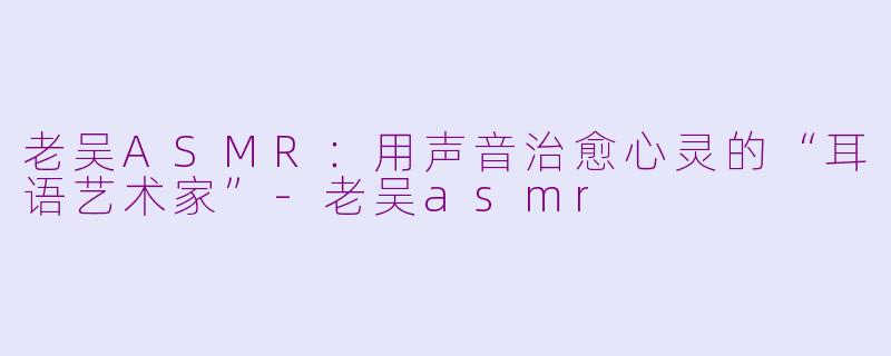 老吴ASMR：用声音治愈心灵的“耳语艺术家”-老吴asmr
