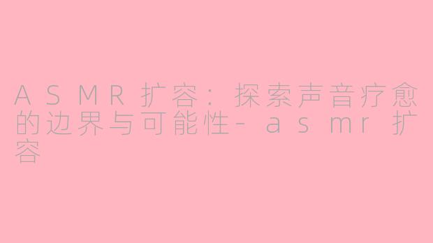 ASMR扩容：探索声音疗愈的边界与可能性-asmr扩容