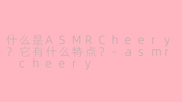 什么是ASMRCheery？它有什么特点？-asmr cheery