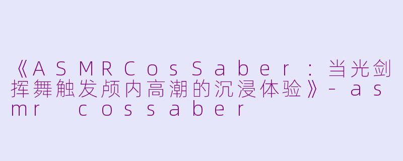 《ASMRCosSaber：当光剑挥舞触发颅内高潮的沉浸体验》-asmr cossaber
