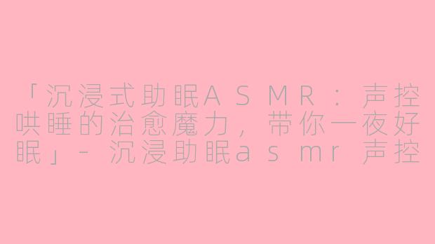 「沉浸式助眠ASMR：声控哄睡的治愈魔力，带你一夜好眠」-沉浸助眠asmr声控哄睡