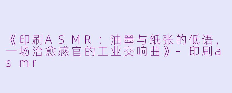 《印刷ASMR：油墨与纸张的低语，一场治愈感官的工业交响曲》-印刷asmr