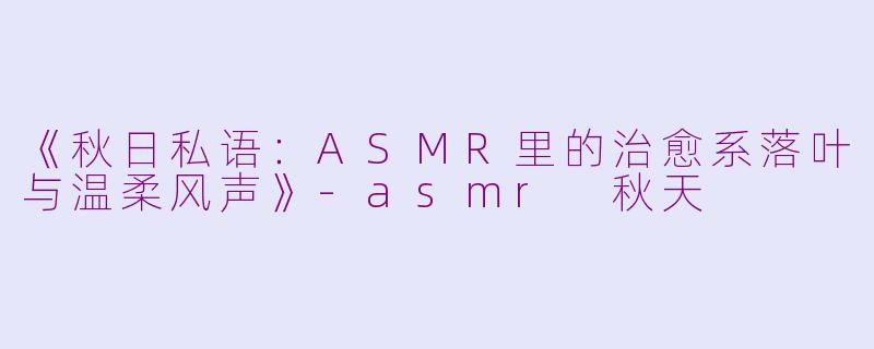 《秋日私语：ASMR里的治愈系落叶与温柔风声》-asmr 秋天