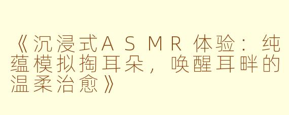 《沉浸式ASMR体验：纯蕴模拟掏耳朵，唤醒耳畔的温柔治愈》