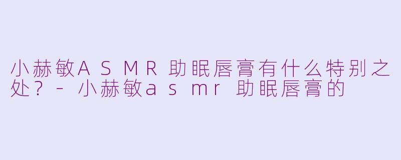 小赫敏ASMR助眠唇膏有什么特别之处？-小赫敏asmr助眠唇膏的