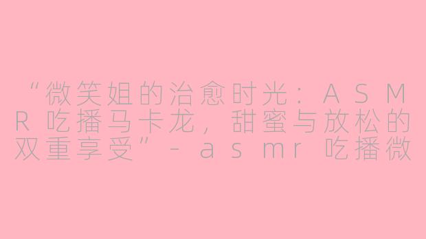“微笑姐的治愈时光：ASMR吃播马卡龙，甜蜜与放松的双重享受”-asmr吃播微笑姐马卡龙