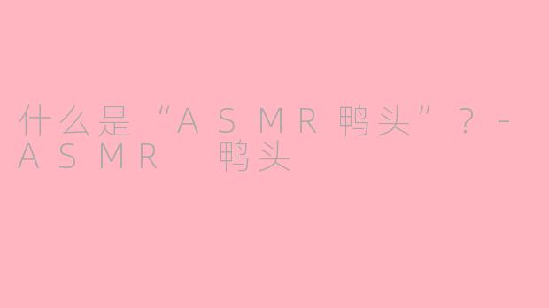 什么是“ASMR鸭头”？-ASMR 鸭头