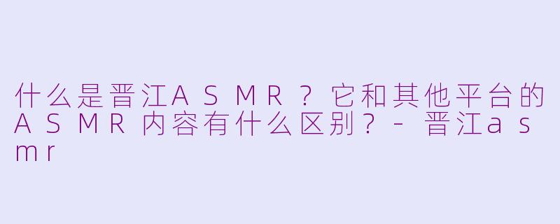 什么是晋江ASMR？它和其他平台的ASMR内容有什么区别？-晋江asmr