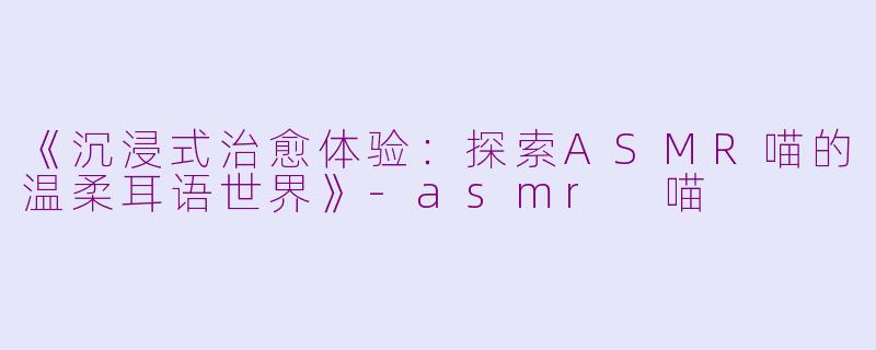 《沉浸式治愈体验：探索ASMR喵的温柔耳语世界》-asmr 喵