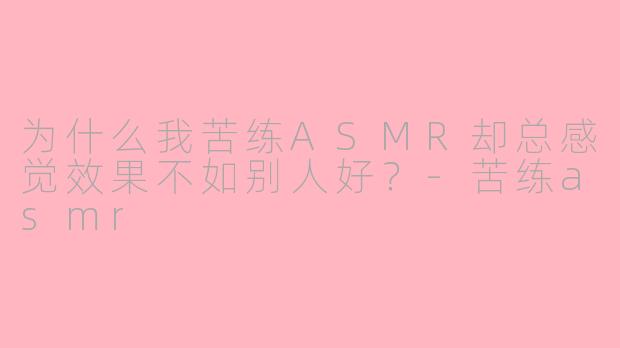 为什么我苦练ASMR却总感觉效果不如别人好？-苦练asmr