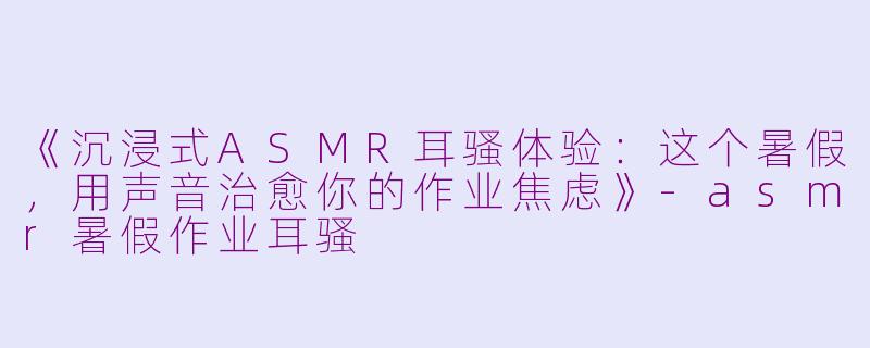 《沉浸式ASMR耳骚体验:这个暑假,用声音治愈你的作业焦虑》