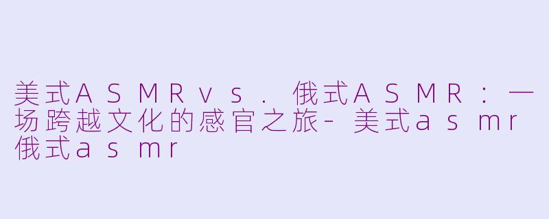 美式ASMRvs.俄式ASMR：一场跨越文化的感官之旅-美式asmr俄式asmr