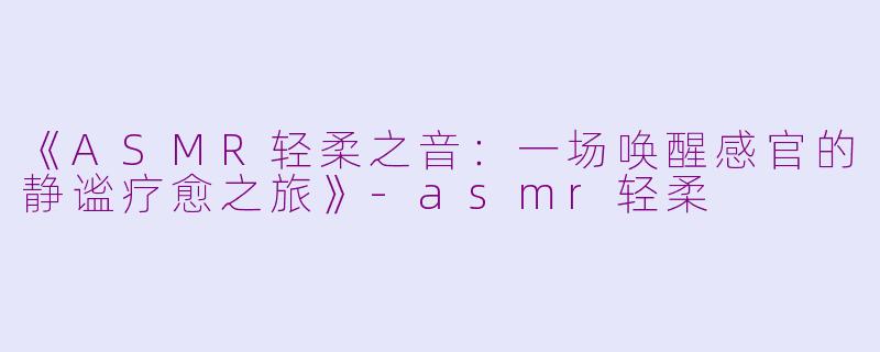《ASMR轻柔之音：一场唤醒感官的静谧疗愈之旅》-asmr轻柔