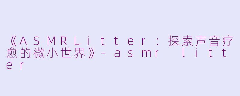 《ASMRLitter：探索声音疗愈的微小世界》-asmr litter