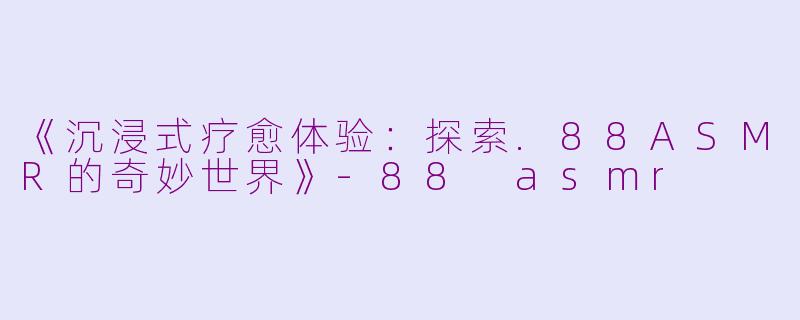 《沉浸式疗愈体验：探索.88ASMR的奇妙世界》-88 asmr