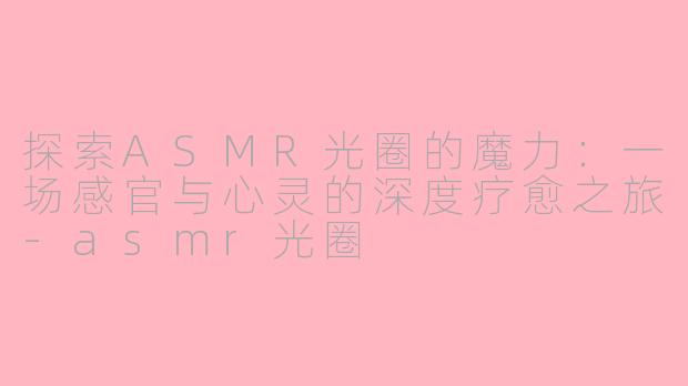 探索ASMR光圈的魔力：一场感官与心灵的深度疗愈之旅-asmr光圈