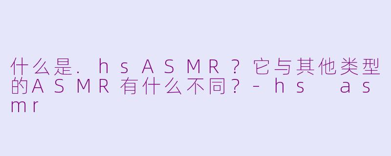 什么是.hsASMR？它与其他类型的ASMR有什么不同？-hs asmr