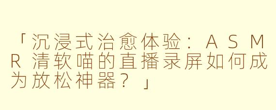 「沉浸式治愈体验：ASMR清软喵的直播录屏如何成为放松神器？」