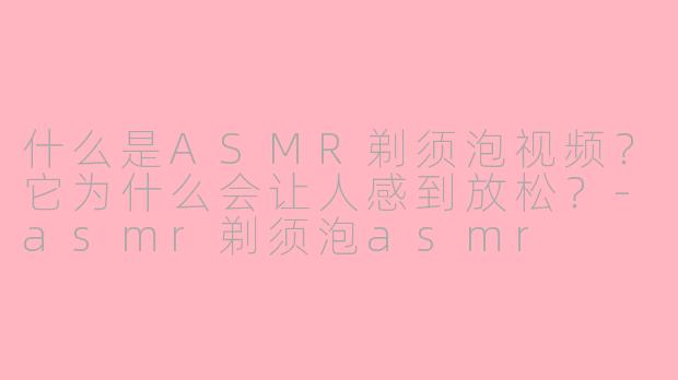 什么是ASMR剃须泡视频？它为什么会让人感到放松？-asmr剃须泡asmr