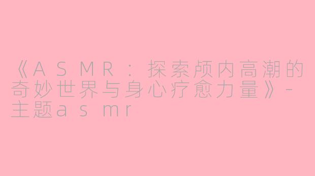 《ASMR：探索颅内高潮的奇妙世界与身心疗愈力量》-主题asmr