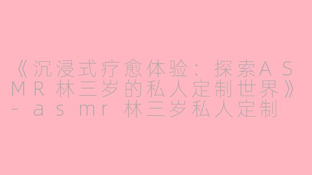 《沉浸式疗愈体验：探索ASMR林三岁的私人定制世界》-asmr林三岁私人定制