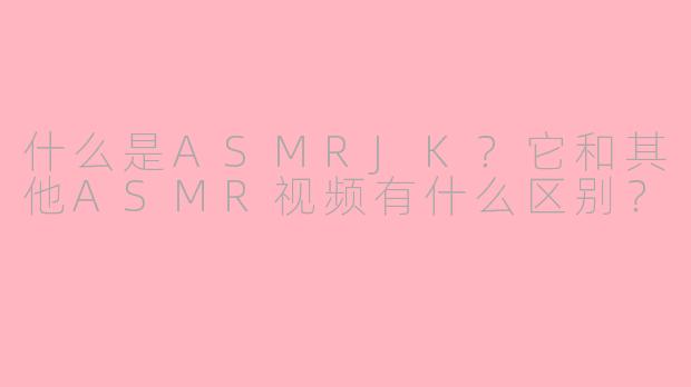 什么是ASMRJK？它和其他ASMR视频有什么区别？