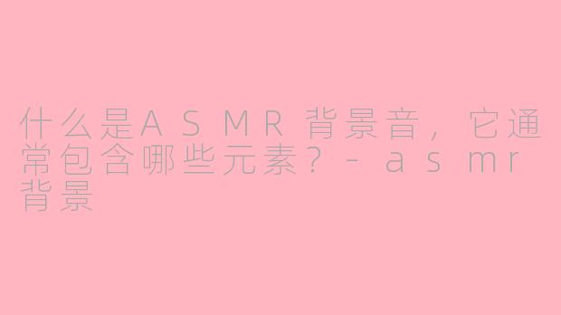 什么是ASMR背景音，它通常包含哪些元素？-asmr背景