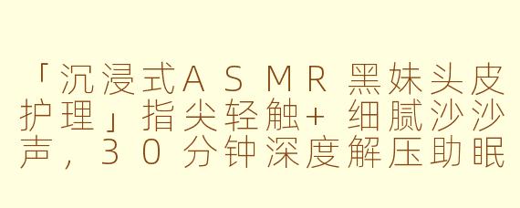 「沉浸式ASMR黑妹头皮护理」指尖轻触+细腻沙沙声,30分钟深度解压助眠