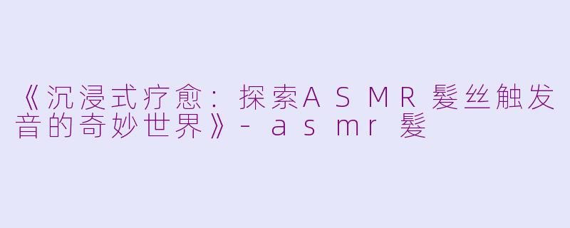 《沉浸式疗愈：探索ASMR髮丝触发音的奇妙世界》-asmr髮