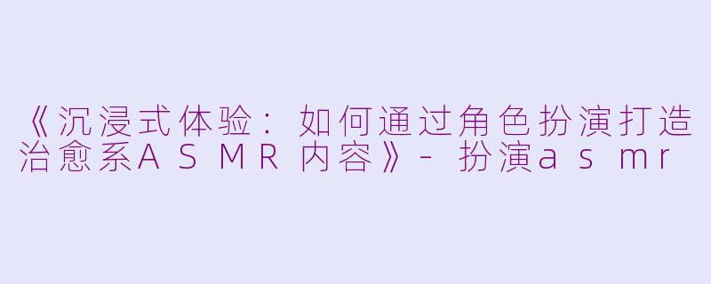 《沉浸式体验：如何通过角色扮演打造治愈系ASMR内容》-扮演asmr