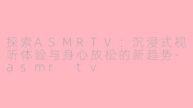 探索ASMRTV：沉浸式视听体验与身心放松的新趋势-asmr tv