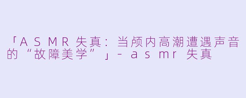 「ASMR失真：当颅内高潮遭遇声音的“故障美学”」-asmr失真