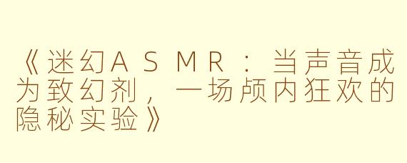 《迷幻ASMR：当声音成为致幻剂，一场颅内狂欢的隐秘实验》