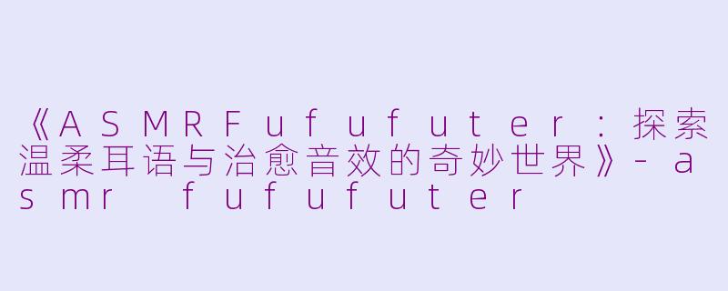 《ASMRFufufuter：探索温柔耳语与治愈音效的奇妙世界》-asmr fufufuter