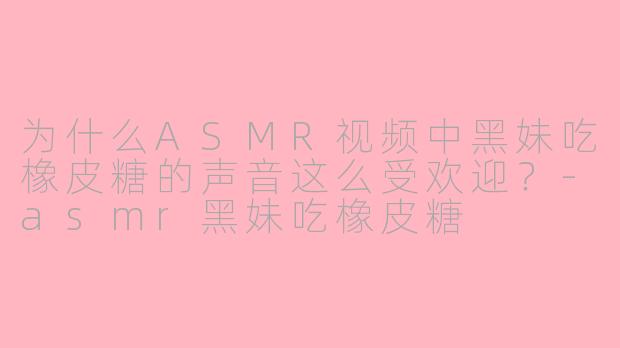 为什么ASMR视频中黑妹吃橡皮糖的声音这么受欢迎？-asmr黑妹吃橡皮糖