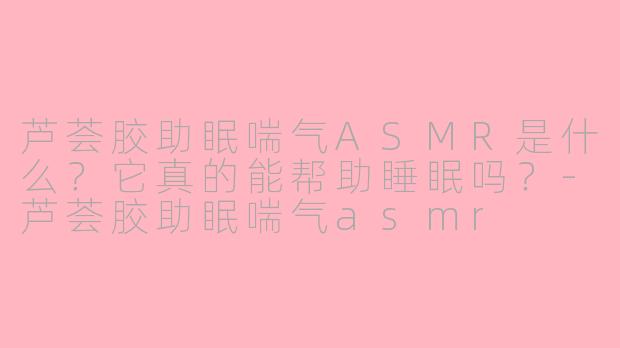 芦荟胶助眠喘气ASMR是什么？它真的能帮助睡眠吗？-芦荟胶助眠喘气asmr