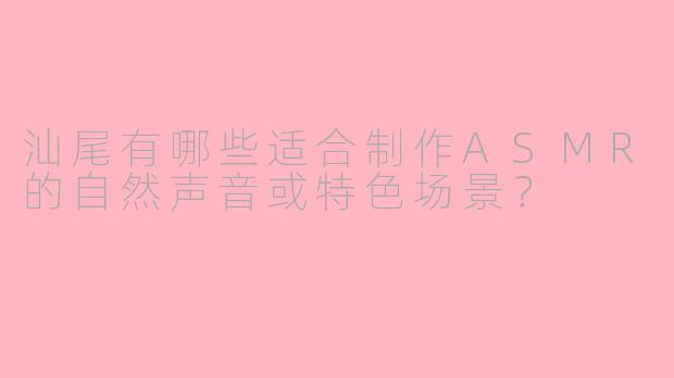 汕尾有哪些适合制作ASMR的自然声音或特色场景？