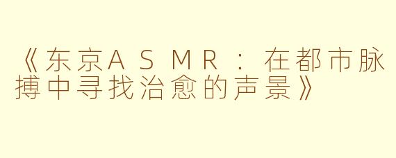 《东京ASMR：在都市脉搏中寻找治愈的声景》