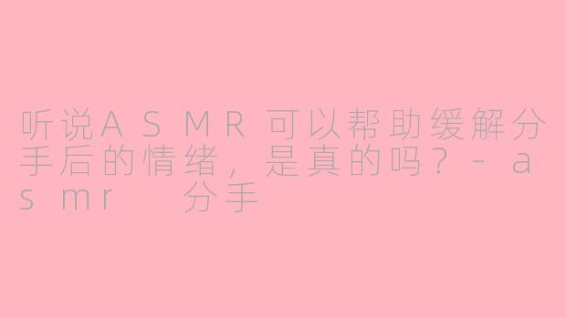 听说ASMR可以帮助缓解分手后的情绪，是真的吗？-asmr 分手
