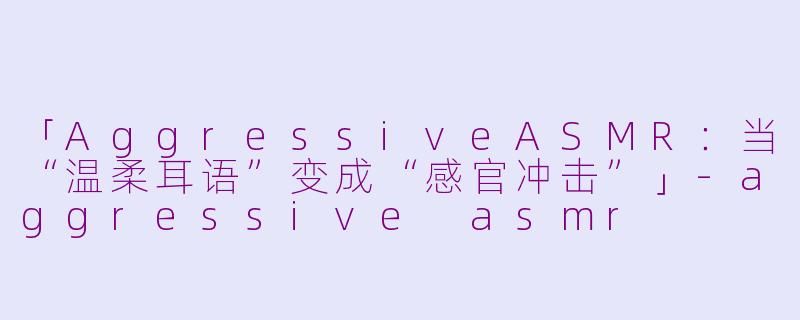 「AggressiveASMR：当“温柔耳语”变成“感官冲击”」-aggressive asmr