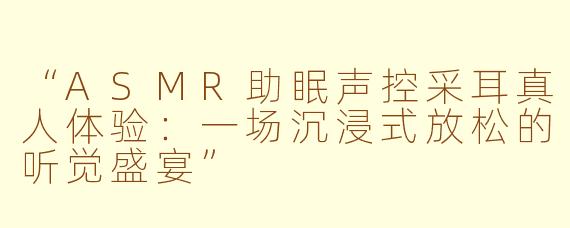 “ASMR助眠声控采耳真人体验：一场沉浸式放松的听觉盛宴”
