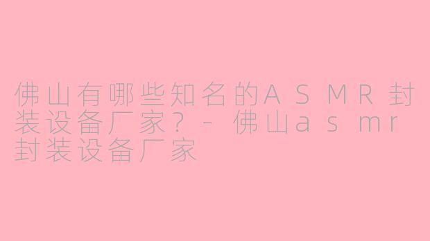 佛山有哪些知名的ASMR封装设备厂家？-佛山asmr封装设备厂家