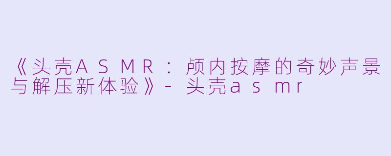 《头壳ASMR：颅内按摩的奇妙声景与解压新体验》-头壳asmr