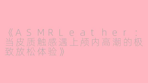 《ASMRLeather：当皮质触感遇上颅内高潮的极致放松体验》