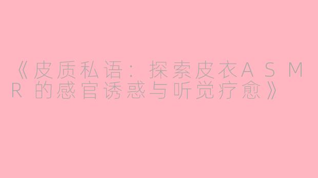 《皮质私语：探索皮衣ASMR的感官诱惑与听觉疗愈》