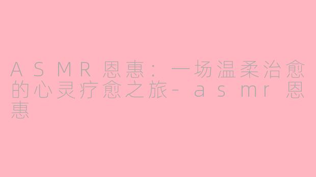 ASMR恩惠：一场温柔治愈的心灵疗愈之旅-asmr恩惠