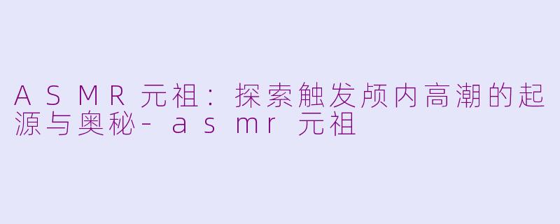 ASMR元祖：探索触发颅内高潮的起源与奥秘-asmr元祖