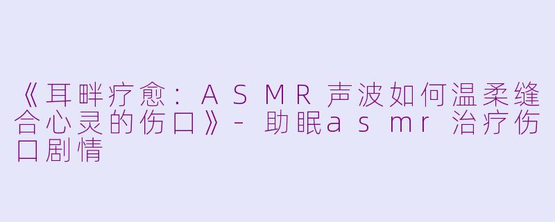 《耳畔疗愈：ASMR声波如何温柔缝合心灵的伤口》-助眠asmr治疗伤口剧情