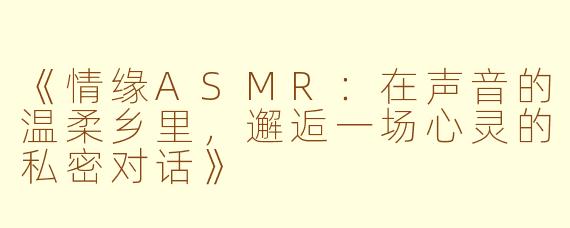 《情缘ASMR：在声音的温柔乡里，邂逅一场心灵的私密对话》