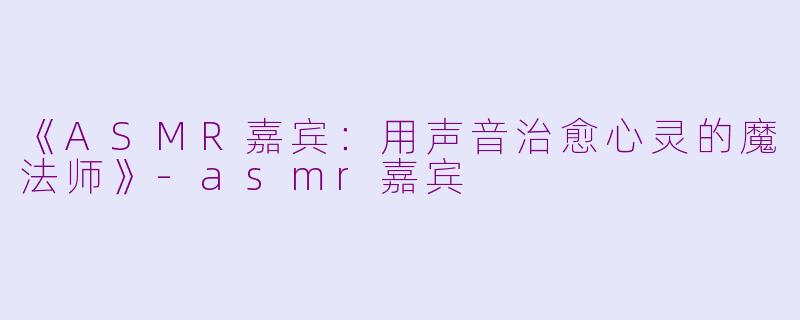 《ASMR嘉宾：用声音治愈心灵的魔法师》-asmr嘉宾